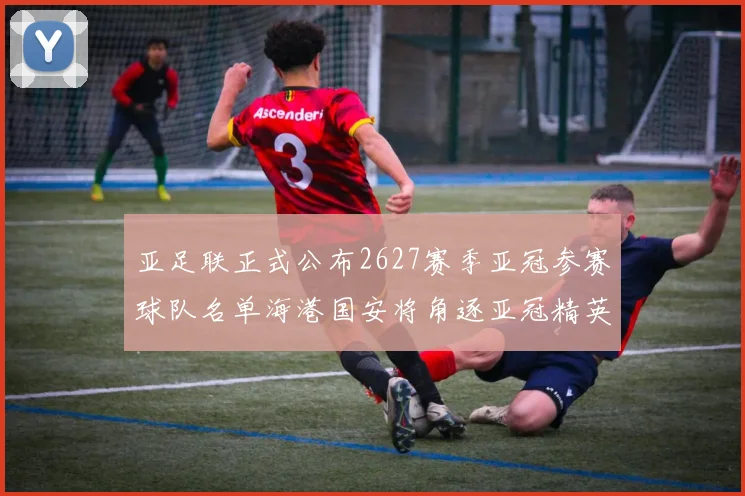 亚足联正式公布2627赛季亚冠参赛球队名单海港国安将角逐亚冠精英联赛