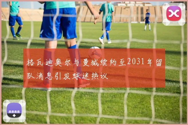 格瓦迪奥尔与曼城续约至2031年留队消息引发球迷热议