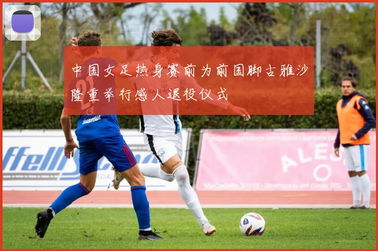 中国女足热身赛前为前国脚古雅沙隆重举行感人退役仪式