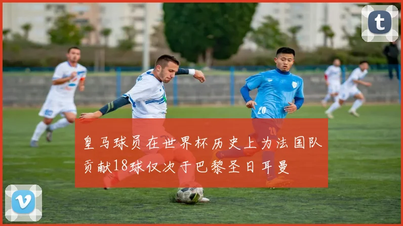 皇马球员在世界杯历史上为法国队贡献18球仅次于巴黎圣日耳曼