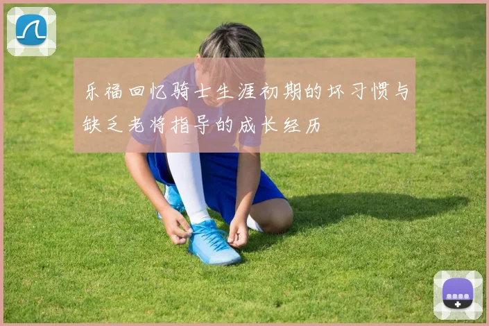 乐福回忆骑士生涯初期的坏习惯与缺乏老将指导的成长经历