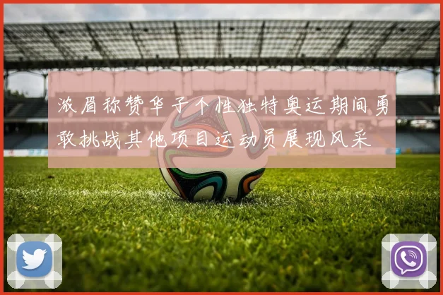 浓眉称赞华子个性独特奥运期间勇敢挑战其他项目运动员展现风采