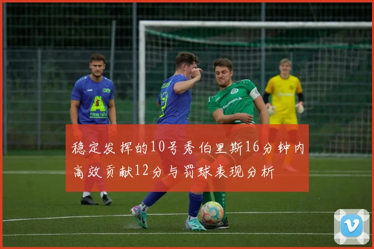 稳定发挥的10号秀伯里斯16分钟内高效贡献12分与罚球表现分析