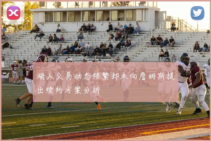 湖人交易动态频繁却未向詹姆斯提出续约方案分析