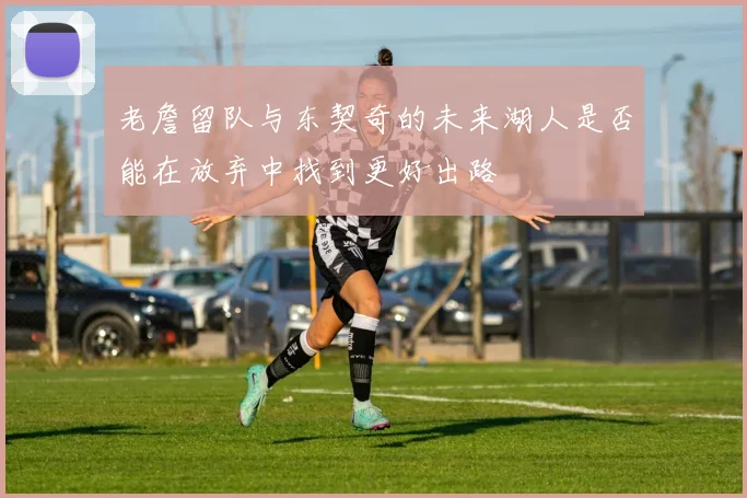 老詹留队与东契奇的未来湖人是否能在放弃中找到更好出路