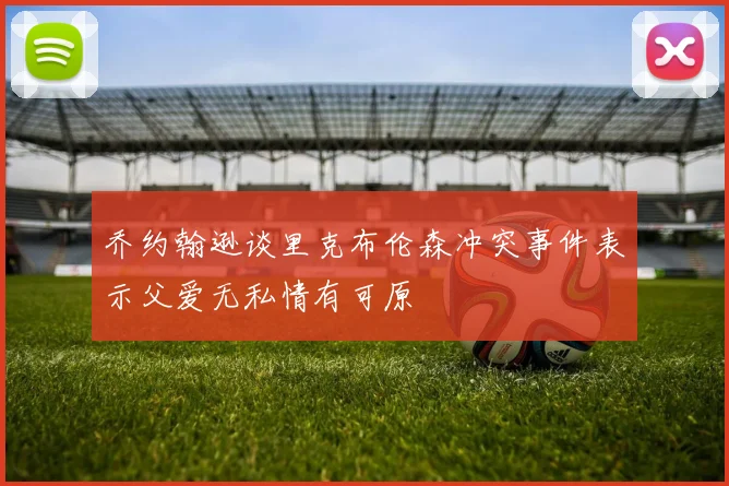 乔约翰逊谈里克布伦森冲突事件表示父爱无私情有可原