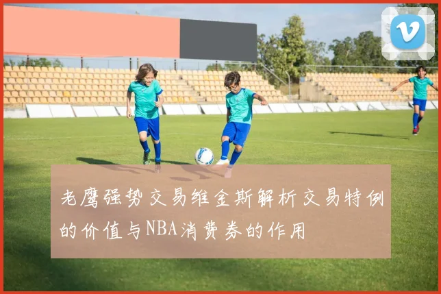 老鹰强势交易维金斯解析交易特例的价值与NBA消费券的作用