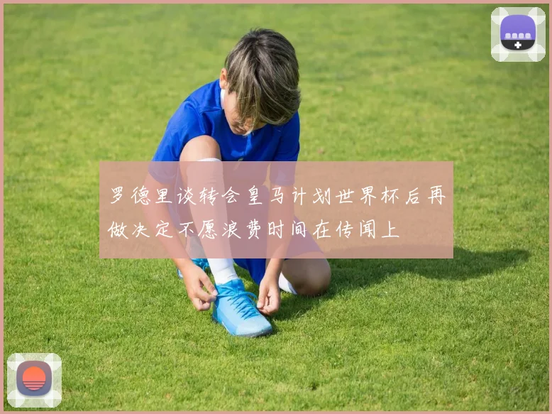 罗德里谈转会皇马计划世界杯后再做决定不愿浪费时间在传闻上