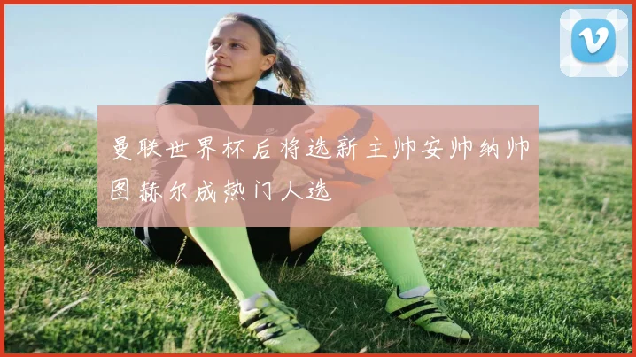 曼联世界杯后将选新主帅安帅纳帅图赫尔成热门人选