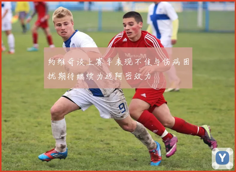 约维奇谈上赛季表现不佳与伤病困扰期待继续为迈阿密效力