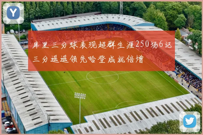库里三分球表现超群生涯250场6记三分遥遥领先哈登成就倍增
