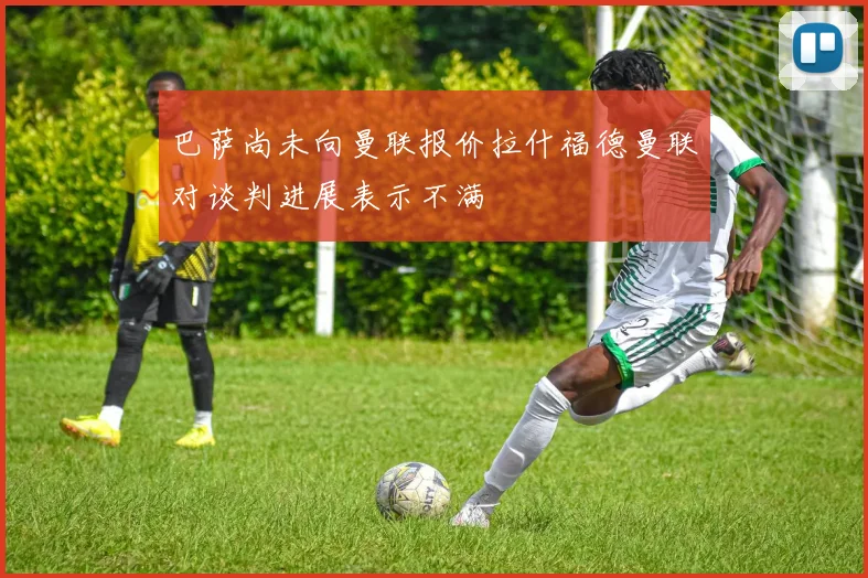 巴萨尚未向曼联报价拉什福德曼联对谈判进展表示不满