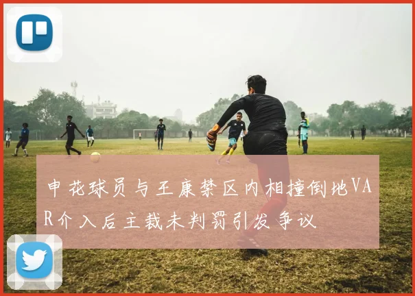 申花球员与王康禁区内相撞倒地VAR介入后主裁未判罚引发争议