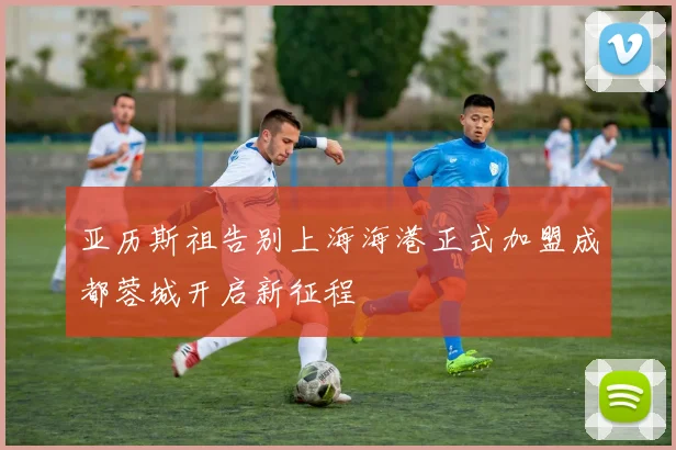 亚历斯祖告别上海海港正式加盟成都蓉城开启新征程
