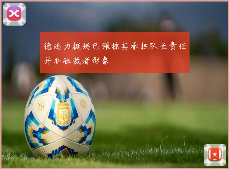 德尚力挺姆巴佩称其承担队长责任并非独裁者形象