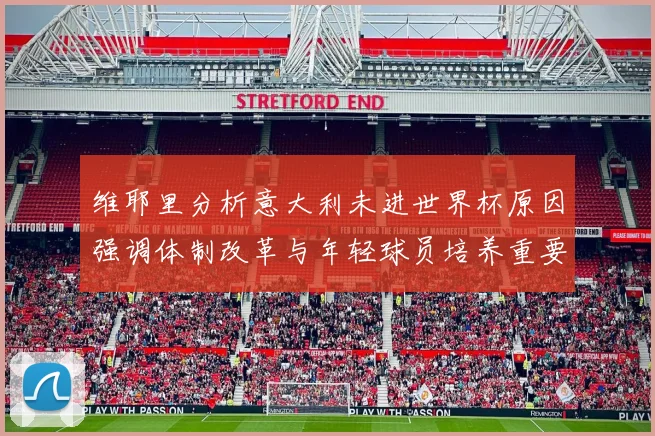 维耶里分析意大利未进世界杯原因强调体制改革与年轻球员培养重要性