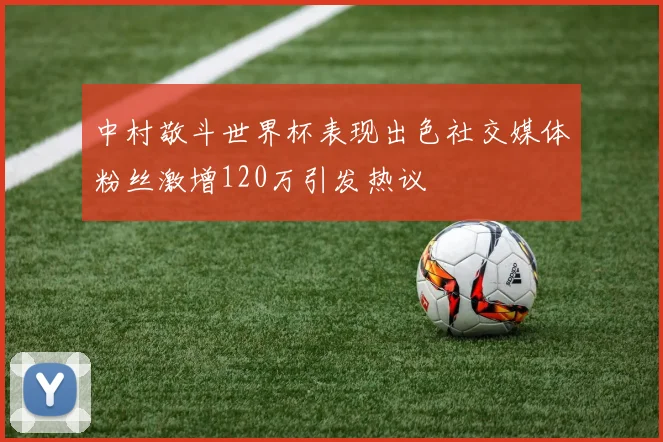 中村敬斗世界杯表现出色社交媒体粉丝激增120万引发热议