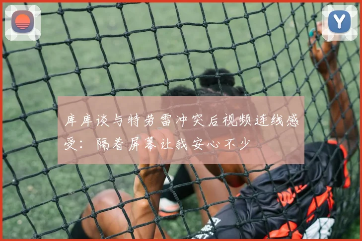 库库谈与特劳雷冲突后视频连线感受：隔着屏幕让我安心不少