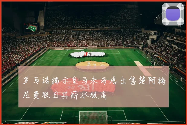 罗马诺揭示皇马未考虑出售楚阿梅尼曼联且其薪水极高