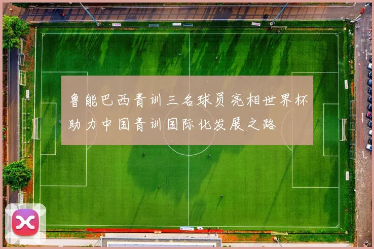 鲁能巴西青训三名球员亮相世界杯助力中国青训国际化发展之路