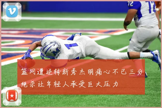 篮网遭逆转新秀杰明痛心不已三分绝杀让年轻人承受巨大压力