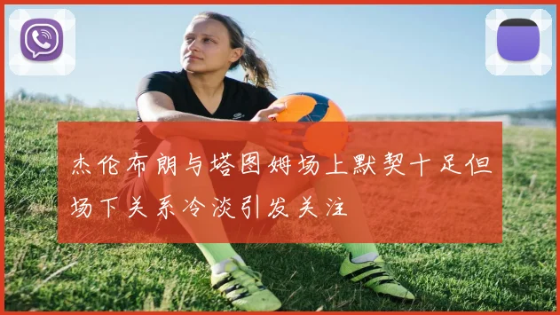 杰伦布朗与塔图姆场上默契十足但场下关系冷淡引发关注