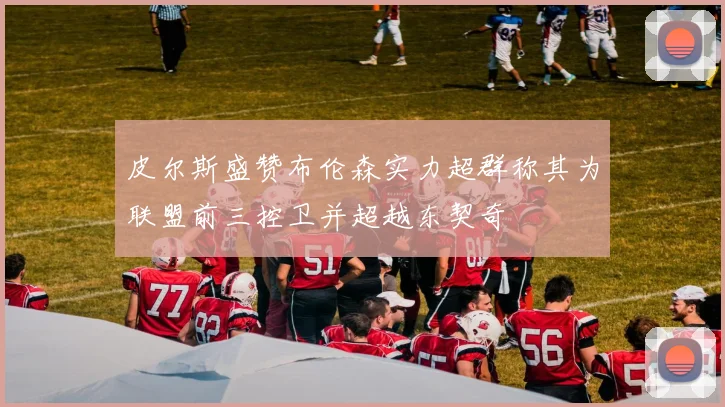 皮尔斯盛赞布伦森实力超群称其为联盟前三控卫并超越东契奇