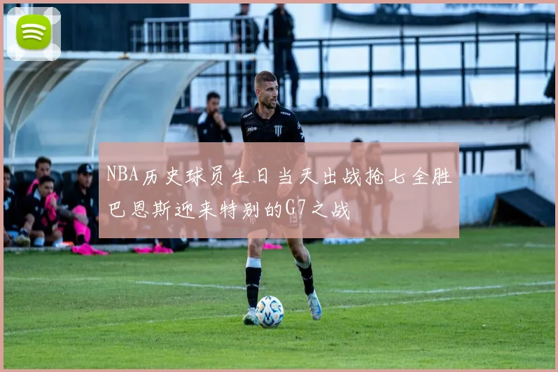 NBA历史球员生日当天出战抢七全胜巴恩斯迎来特别的G7之战