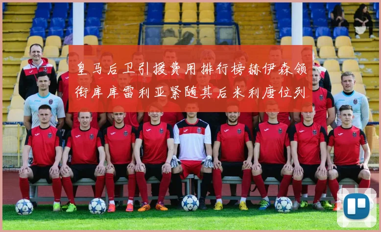 皇马后卫引援费用排行榜赫伊森领衔库库雷利亚紧随其后米利唐位列第三