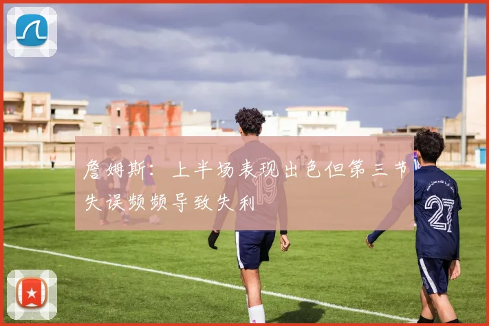 詹姆斯：上半场表现出色但第三节失误频频导致失利