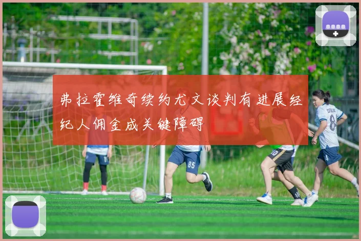 弗拉霍维奇续约尤文谈判有进展经纪人佣金成关键障碍