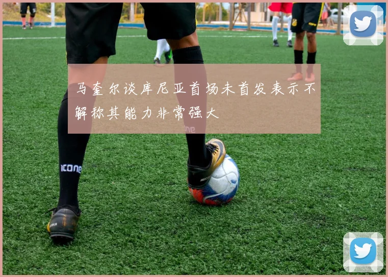 马奎尔谈库尼亚首场未首发表示不解称其能力非常强大